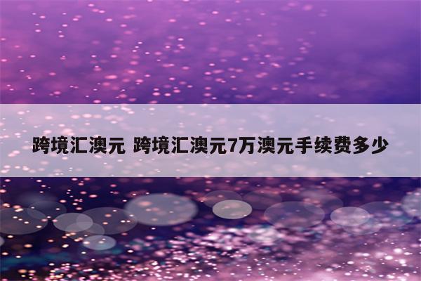 跨境汇澳元 跨境汇澳元7万澳元手续费多少