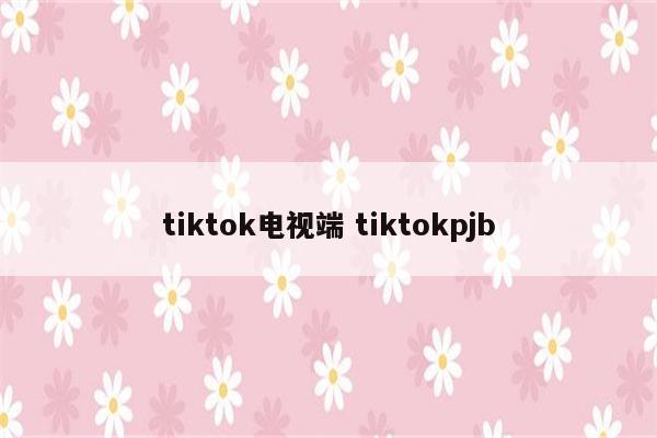 tiktok电视端 tiktokpjb