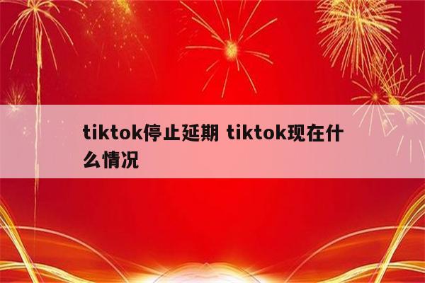 tiktok停止延期 tiktok现在什么情况