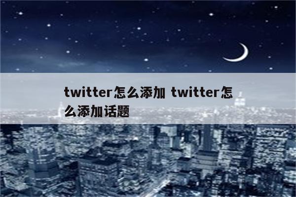 twitter怎么添加 twitter怎么添加话题