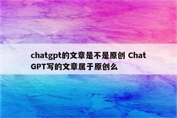 chatgpt的文章是不是原创 ChatGPT写的文章属于原创么