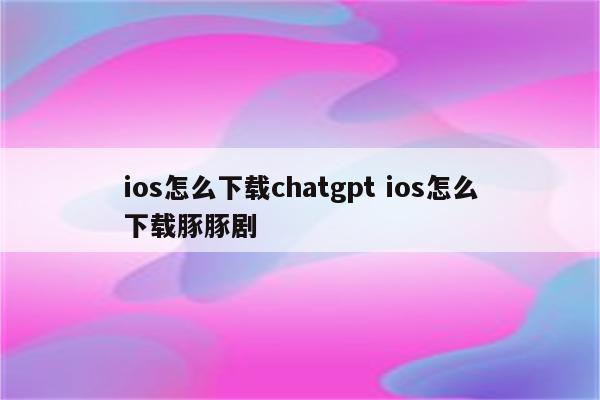 ios怎么下载chatgpt ios怎么下载豚豚剧