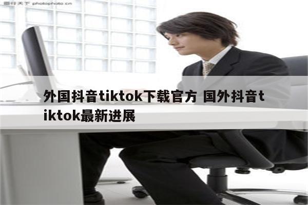 外国抖音tiktok下载官方 国外抖音tiktok最新进展