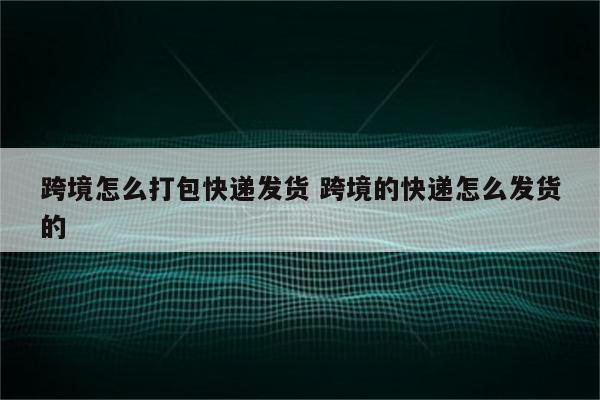 跨境怎么打包快递发货 跨境的快递怎么发货的