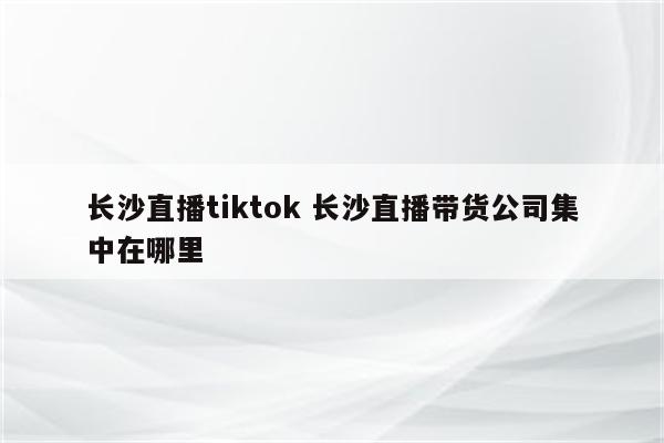 长沙直播tiktok 长沙直播带货公司集中在哪里