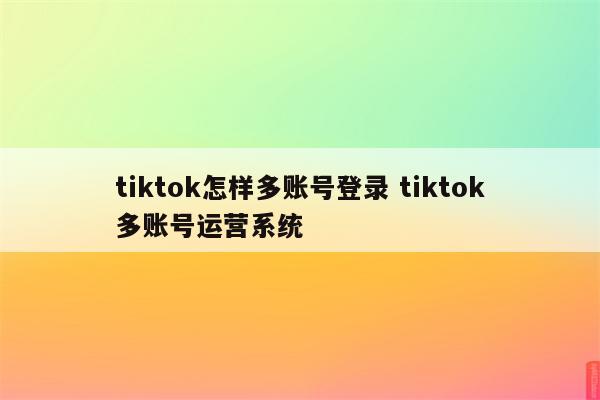 tiktok怎样多账号登录 tiktok多账号运营系统