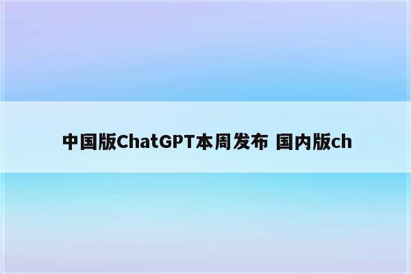 中国版ChatGPT本周发布 国内版ch