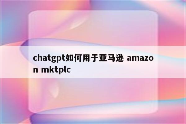 chatgpt如何用于亚马逊 amazon mktplc