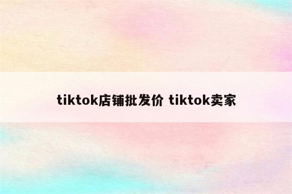 tiktok店铺批发价 tiktok卖家