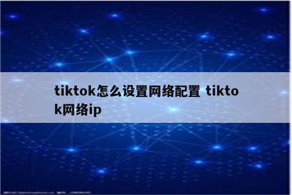 tiktok怎么设置网络配置 tiktok网络ip