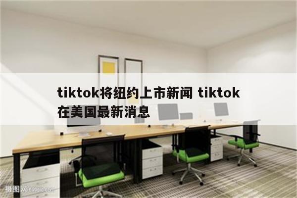 tiktok将纽约上市新闻 tiktok在美国最新消息