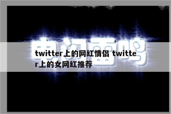 twitter上的网红情侣 twitter上的女网红推荐