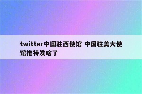 twitter中国驻西使馆 中国驻美大使馆推特发啥了