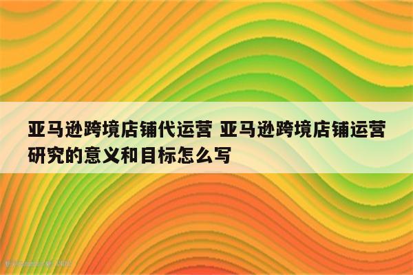 亚马逊跨境店铺代运营 亚马逊跨境店铺运营研究的意义和目标怎么写