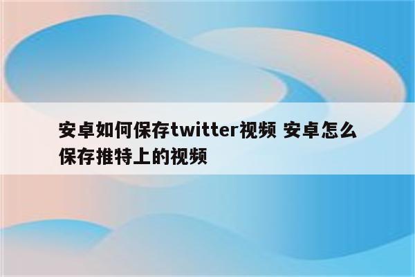 安卓如何保存twitter视频 安卓怎么保存推特上的视频