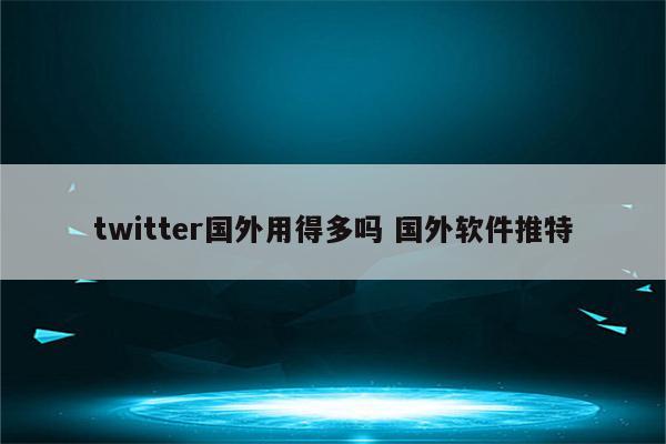 twitter国外用得多吗 国外软件推特