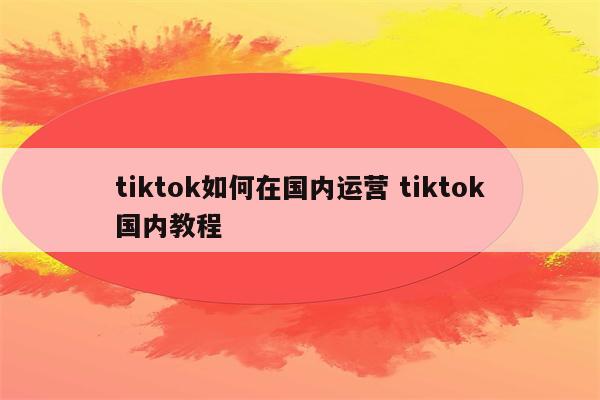 tiktok如何在国内运营 tiktok国内教程