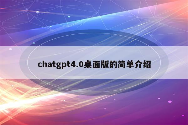 chatgpt4.0桌面版的简单介绍