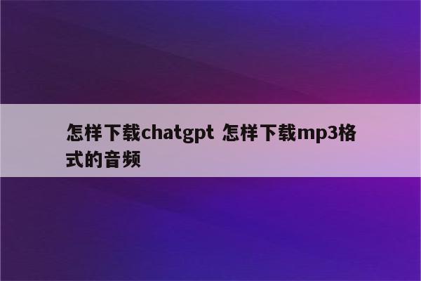 怎样下载chatgpt 怎样下载mp3格式的音频