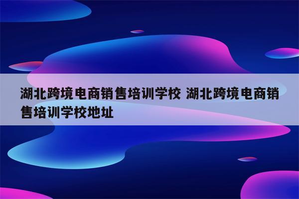 湖北跨境电商销售培训学校 湖北跨境电商销售培训学校地址