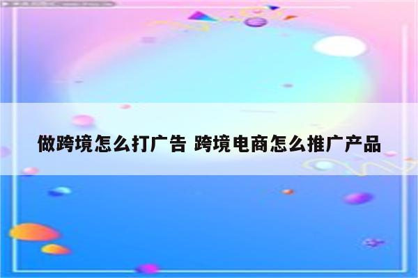 做跨境怎么打广告 跨境电商怎么推广产品