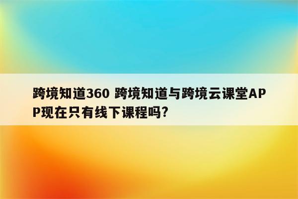 跨境知道360 跨境知道与跨境云课堂APP现在只有线下课程吗?