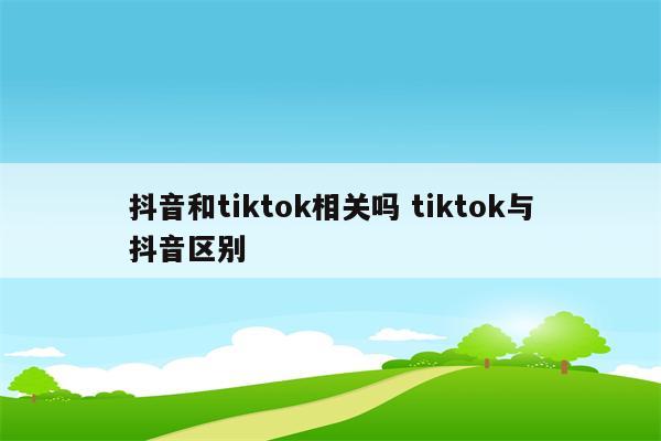 抖音和tiktok相关吗 tiktok与抖音区别