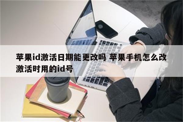 苹果id激活日期能更改吗 苹果手机怎么改激活时用的id号