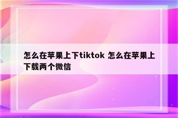 怎么在苹果上下tiktok 怎么在苹果上下载两个微信