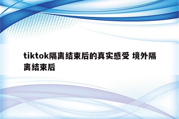 tiktok隔离结束后的真实感受 境外隔离结束后