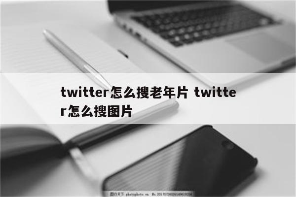 twitter怎么搜老年片 twitter怎么搜图片