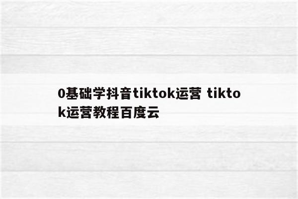 0基础学抖音tiktok运营 tiktok运营教程百度云