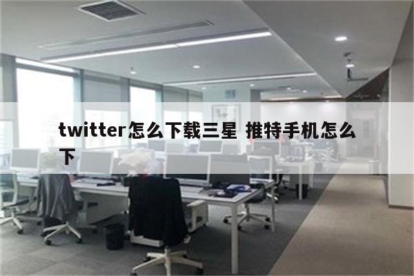 twitter怎么下载三星 推特手机怎么下