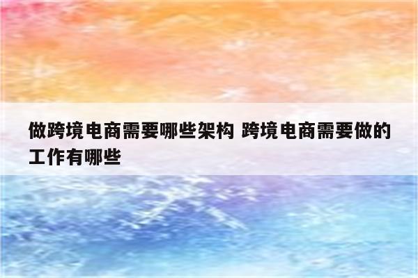 做跨境电商需要哪些架构 跨境电商需要做的工作有哪些