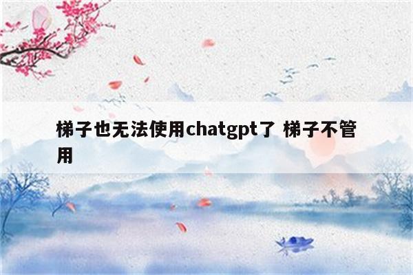 梯子也无法使用chatgpt了 梯子不管用