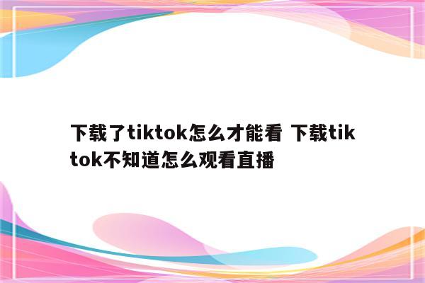 下载了tiktok怎么才能看 下载tiktok不知道怎么观看直播