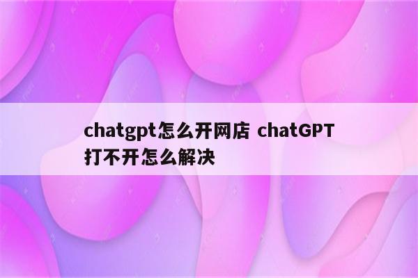 chatgpt怎么开网店 chatGPT打不开怎么解决