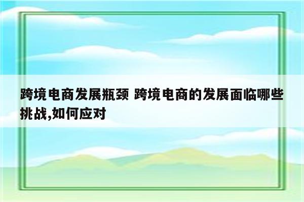 跨境电商发展瓶颈 跨境电商的发展面临哪些挑战,如何应对