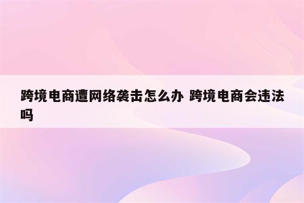 跨境电商遭网络袭击怎么办 跨境电商会违法吗