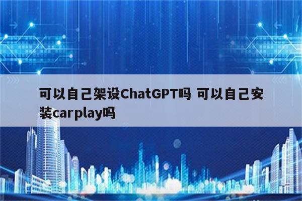 可以自己架设ChatGPT吗 可以自己安装carplay吗