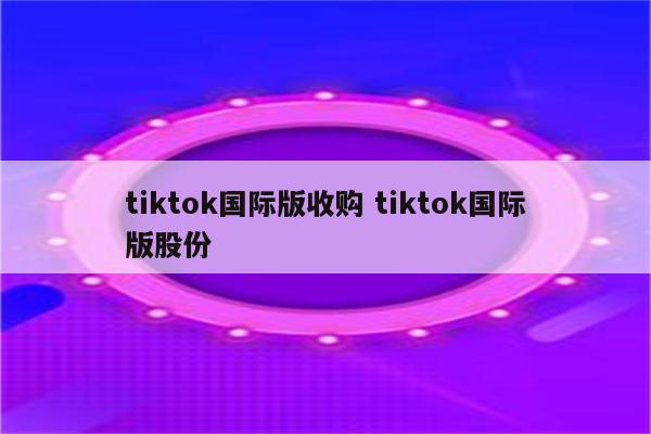 tiktok国际版收购 tiktok国际版股份