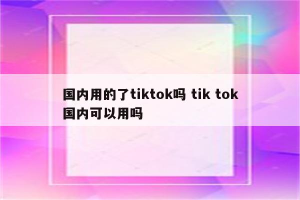 国内用的了tiktok吗 tik tok国内可以用吗