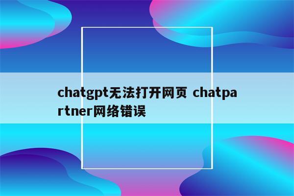 chatgpt无法打开网页 chatpartner网络错误