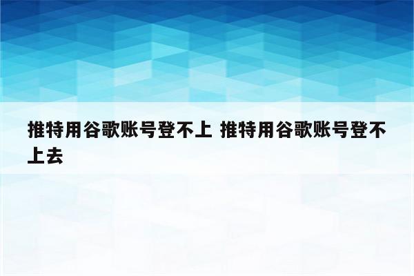 推特用谷歌账号登不上 推特用谷歌账号登不上去