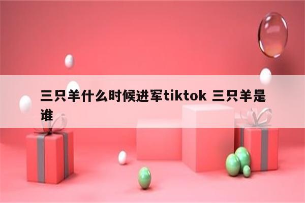 三只羊什么时候进军tiktok 三只羊是谁