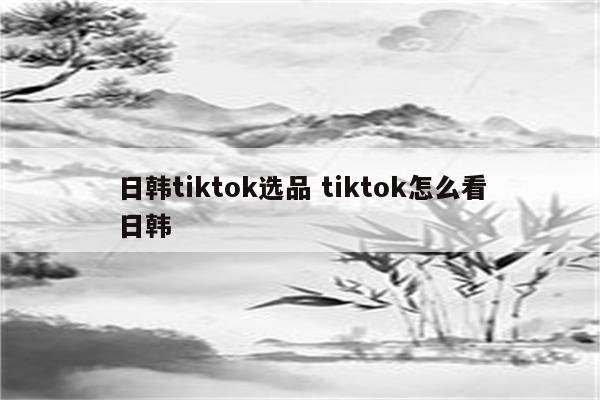 日韩tiktok选品 tiktok怎么看日韩