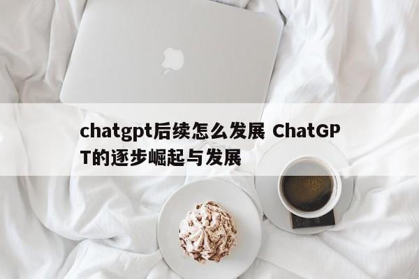 chatgpt后续怎么发展 ChatGPT的逐步崛起与发展