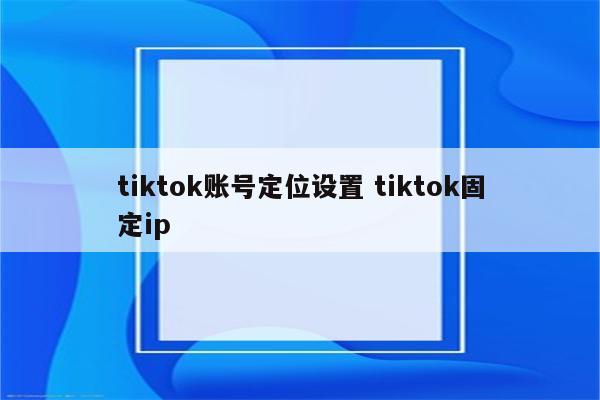 tiktok账号定位设置 tiktok固定ip