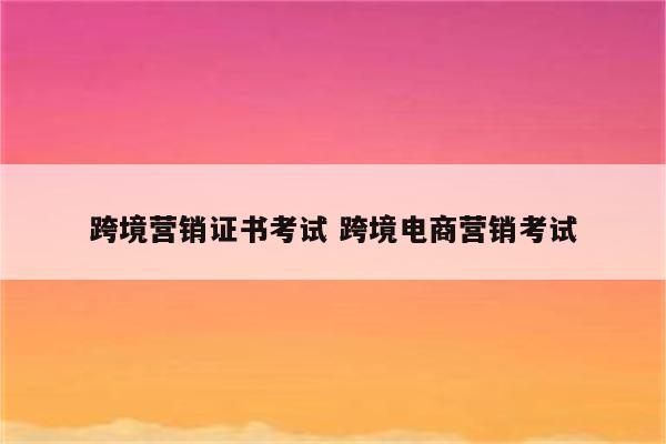 跨境营销证书考试 跨境电商营销考试