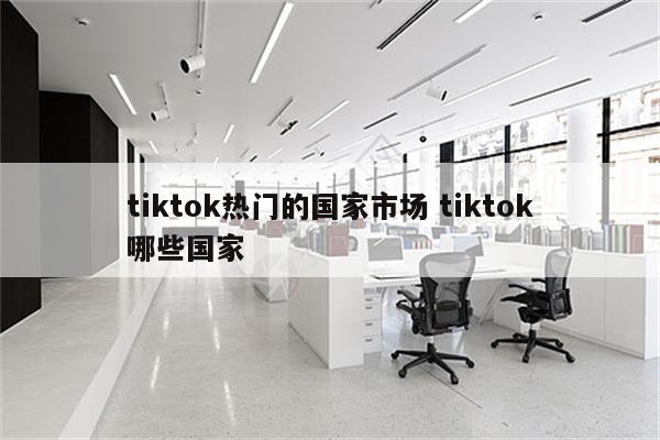 tiktok热门的国家市场 tiktok哪些国家